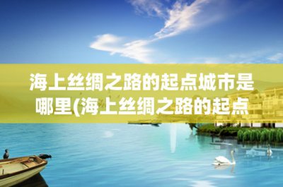 ​海上丝绸之路的起点城市是哪里(海上丝绸之路的起点城市是哪里？)